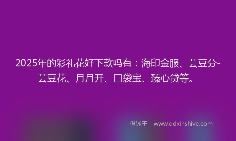 2025年的彩礼花好下款吗有：海印金服、芸豆分-芸豆花、月月开、口袋宝、臻心贷等。