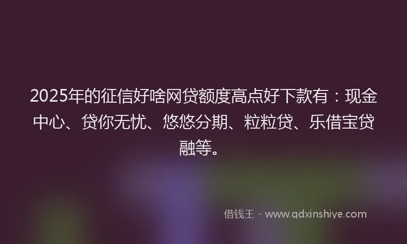2025年的征信好啥网贷额度高点好下款有：现金中心、贷你无忧、悠悠分期、粒粒贷、乐借宝贷融等。