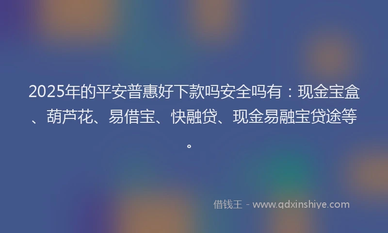 2025年的平安普惠好下款吗安全吗有：现金宝盒、葫芦花、易借宝、快融贷、现金易融宝贷途等。