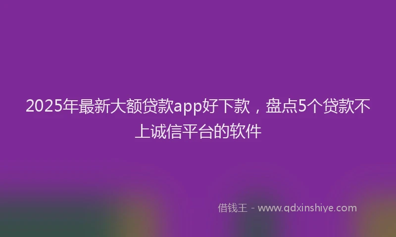 2025年最新大额贷款app好下款，盘点5个贷款不上诚信平台的软件