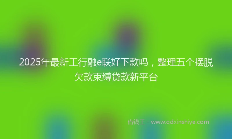 2025年最新工行融e联好下款吗，整理五个摆脱欠款束缚贷款新平台
