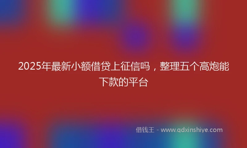 2025年最新小额借贷上征信吗，整理五个高炮能下款的平台