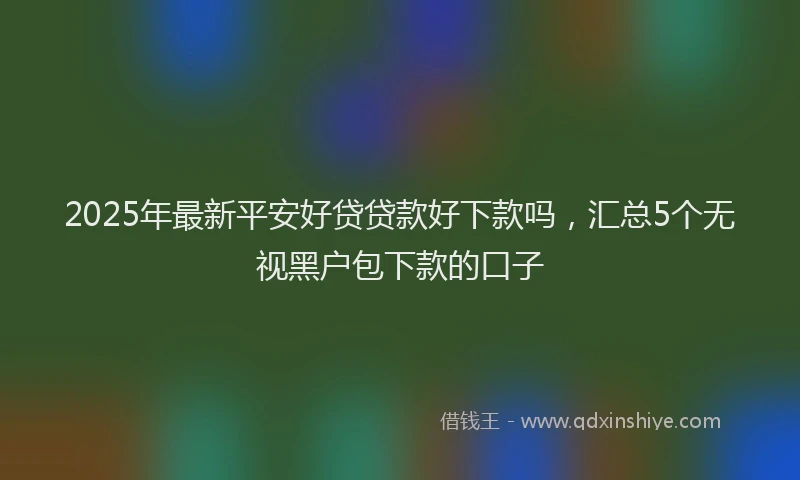 2025年最新平安好贷贷款好下款吗，汇总5个无视黑户包下款的口子