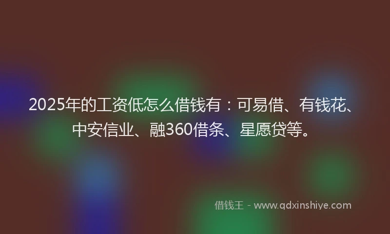 2025年的工资低怎么借钱有：可易借、有钱花、中安信业、融360借条、星愿贷等。