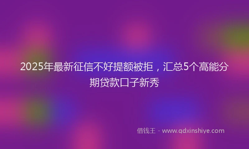 2025年最新征信不好提额被拒，汇总5个高能分期贷款口子新秀