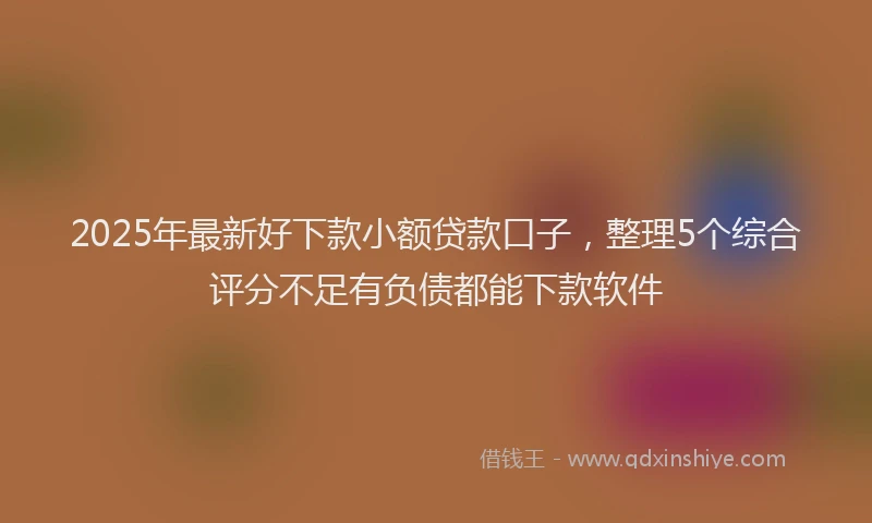 2025年最新好下款小额贷款口子，整理5个综合评分不足有负债都能下款软件