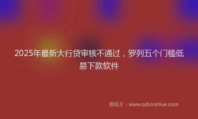 2025年最新大行贷审核不通过，罗列五个门槛低易下款软件