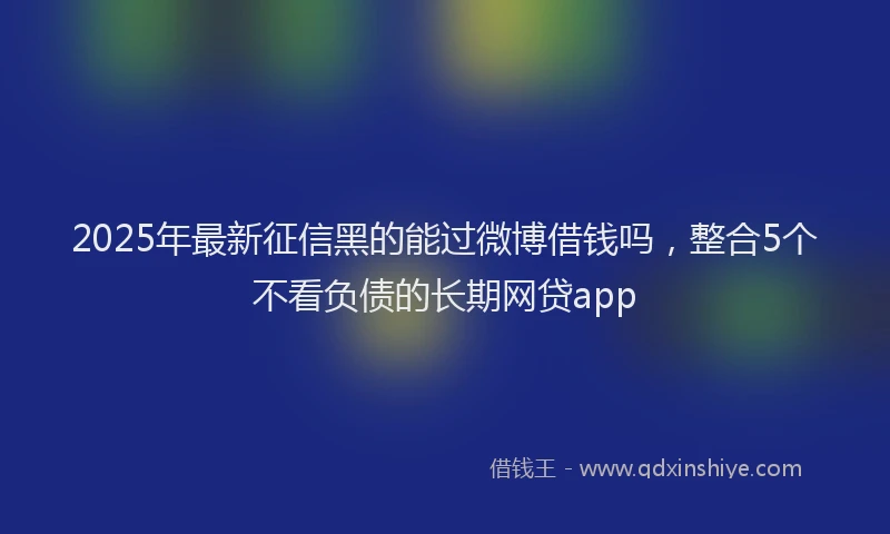 2025年最新征信黑的能过微博借钱吗，整合5个不看负债的长期网贷app