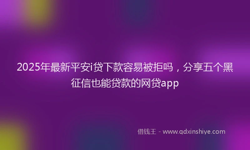 2025年最新平安i贷下款容易被拒吗，分享五个黑征信也能贷款的网贷app
