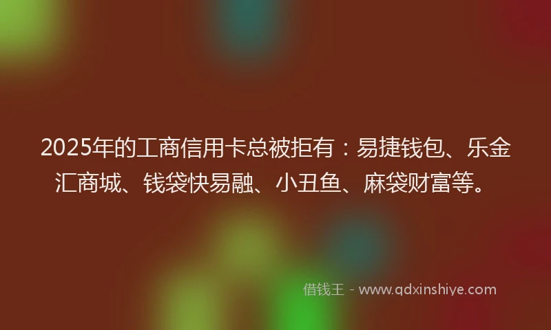 2025年的工商信用卡总被拒有：易捷钱包、乐金汇商城、钱袋快易融、小丑鱼、麻袋财富等。