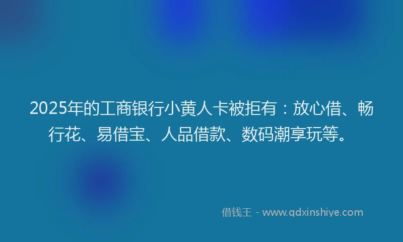 2025年的工商银行小黄人卡被拒有：放心借、畅行花、易借宝、人品借款、数码潮享玩等。