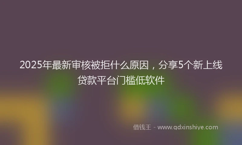 2025年最新审核被拒什么原因，分享5个新上线贷款平台门槛低软件