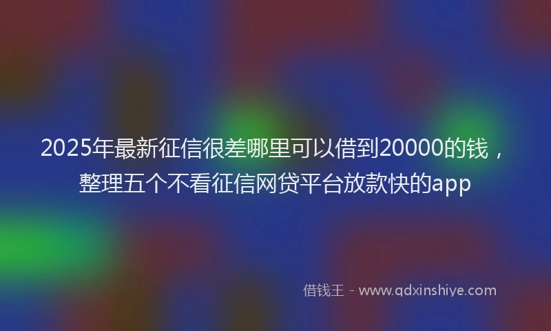 2025年最新征信很差哪里可以借到20000的钱，整理五个不看征信网贷平台放款快的app