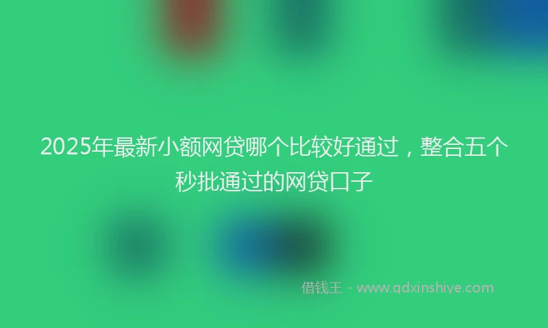 2025年最新小额网贷哪个比较好通过，整合五个秒批通过的网贷口子
