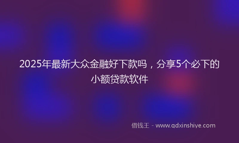 2025年最新大众金融好下款吗，分享5个必下的小额贷款软件