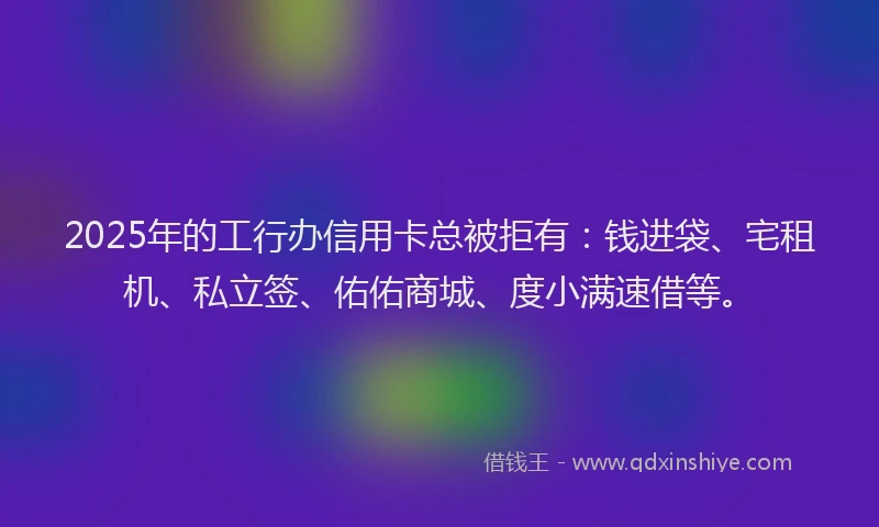 2025年的工行办信用卡总被拒有：钱进袋、宅租机、私立签、佑佑商城、度小满速借等。