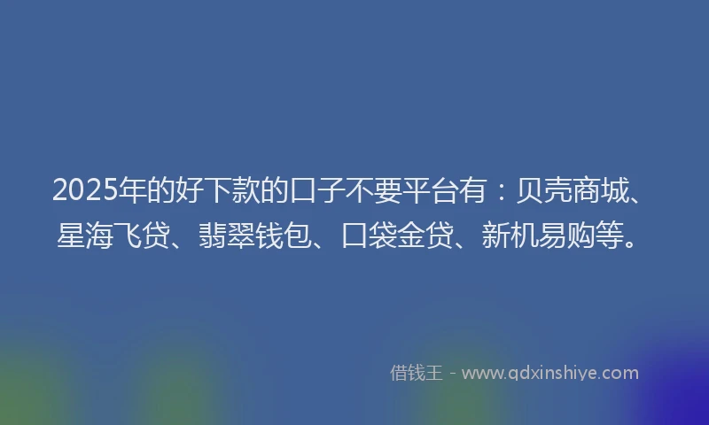 2025年的好下款的口子不要平台有：贝壳商城、星海飞贷、翡翠钱包、口袋金贷、新机易购等。