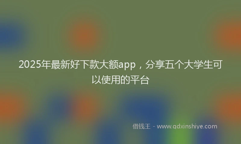 2025年最新好下款大额app，分享五个大学生可以使用的平台