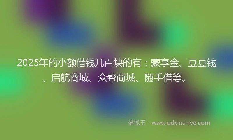 2025年的小额借钱几百块的有：蒙享金、豆豆钱、启航商城、众帮商城、随手借等。