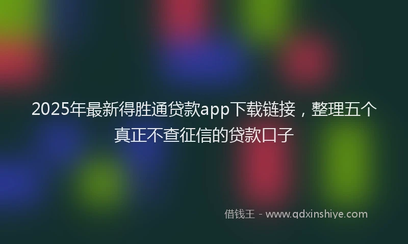 2025年最新得胜通贷款app下载链接，整理五个真正不查征信的贷款口子