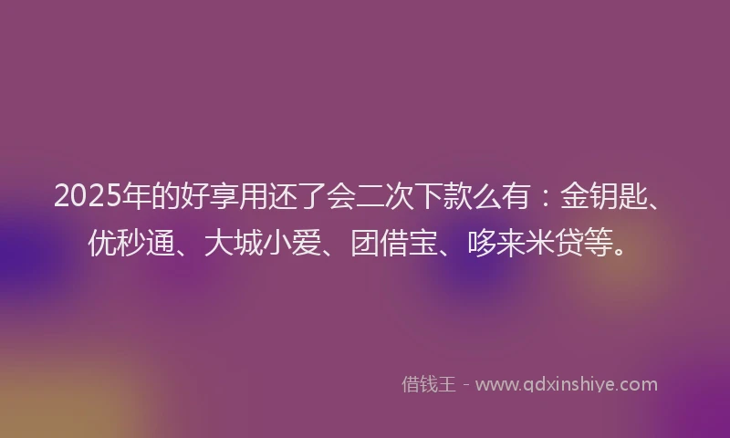 2025年的好享用还了会二次下款么有：金钥匙、优秒通、大城小爱、团借宝、哆来米贷等。