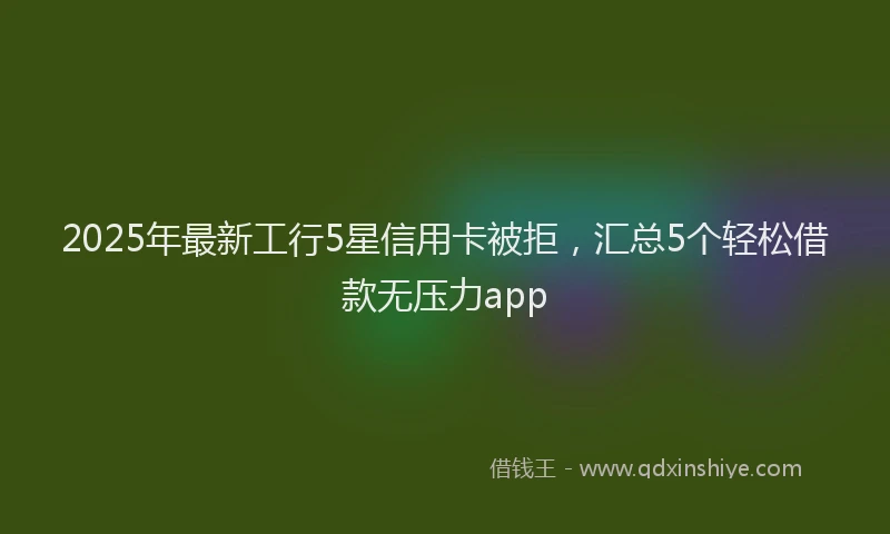2025年最新工行5星信用卡被拒，汇总5个轻松借款无压力app