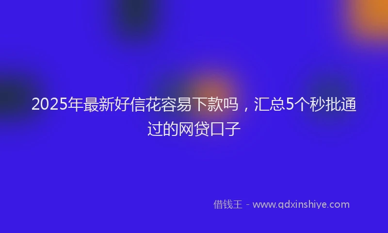 2025年最新好信花容易下款吗，汇总5个秒批通过的网贷口子