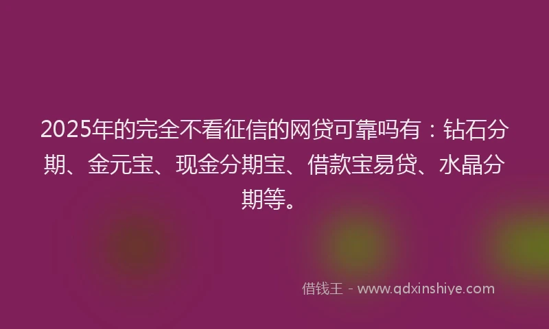 2025年的完全不看征信的网贷可靠吗有：钻石分期、金元宝、现金分期宝、借款宝易贷、水晶分期等。