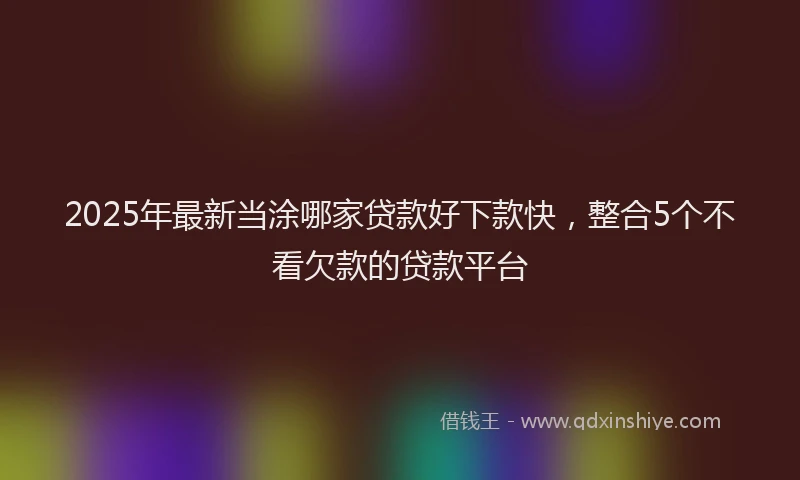 2025年最新当涂哪家贷款好下款快，整合5个不看欠款的贷款平台