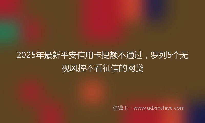2025年最新平安信用卡提额不通过，罗列5个无视风控不看征信的网贷