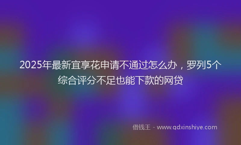 2025年最新宜享花申请不通过怎么办，罗列5个综合评分不足也能下款的网贷