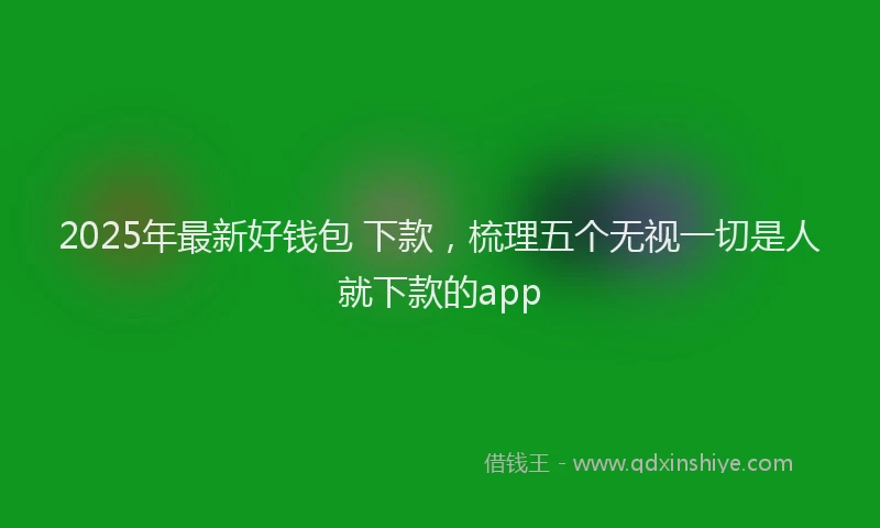 2025年最新好钱包 下款，梳理五个无视一切是人就下款的app