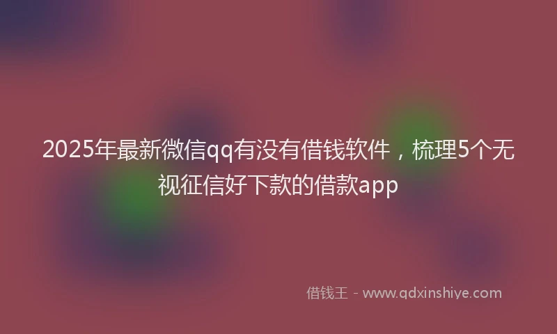 2025年最新微信qq有没有借钱软件，梳理5个无视征信好下款的借款app