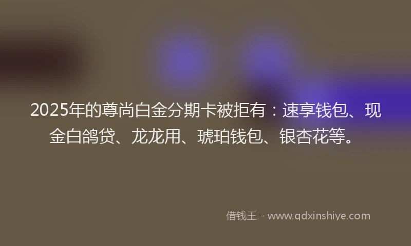 2025年的尊尚白金分期卡被拒有：速享钱包、现金白鸽贷、龙龙用、琥珀钱包、银杏花等。