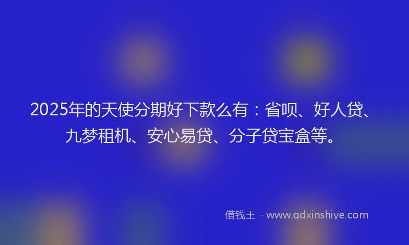 2025年的天使分期好下款么有：省呗、好人贷、九梦租机、安心易贷、分子贷宝盒等。