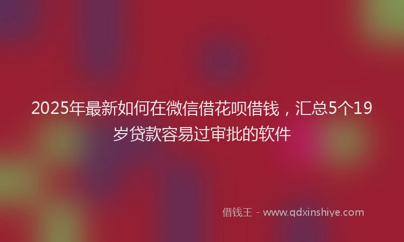 2025年最新如何在微信借花呗借钱，汇总5个19岁贷款容易过审批的软件