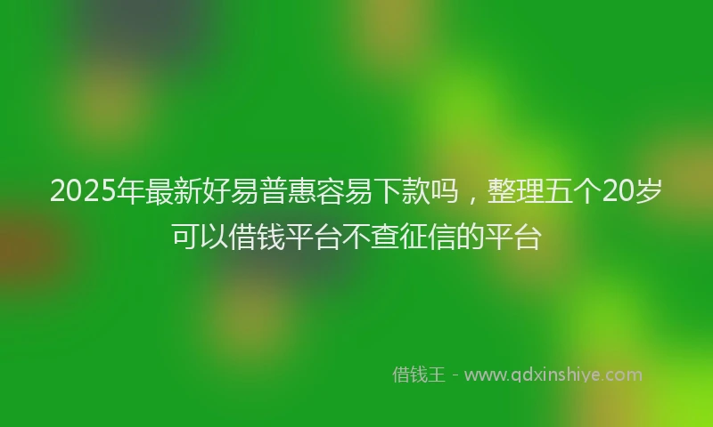 2025年最新好易普惠容易下款吗，整理五个20岁可以借钱平台不查征信的平台