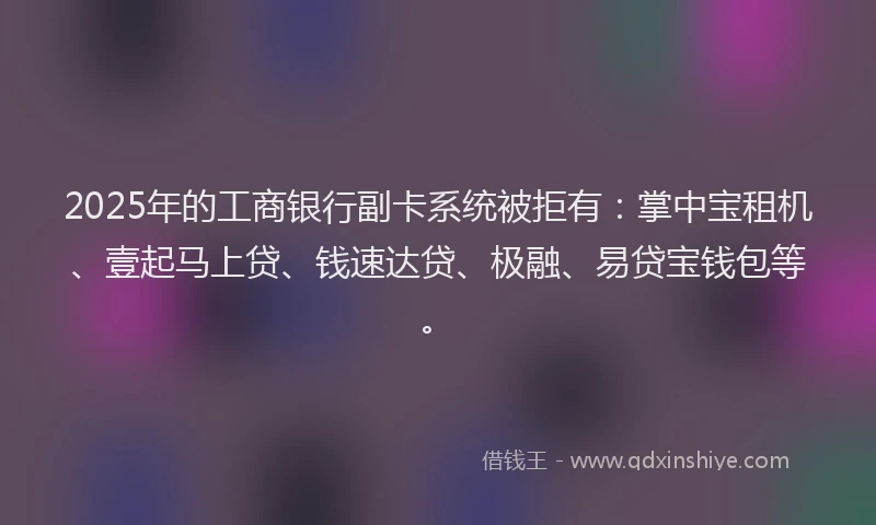 2025年的工商银行副卡系统被拒有：掌中宝租机、壹起马上贷、钱速达贷、极融、易贷宝钱包等。