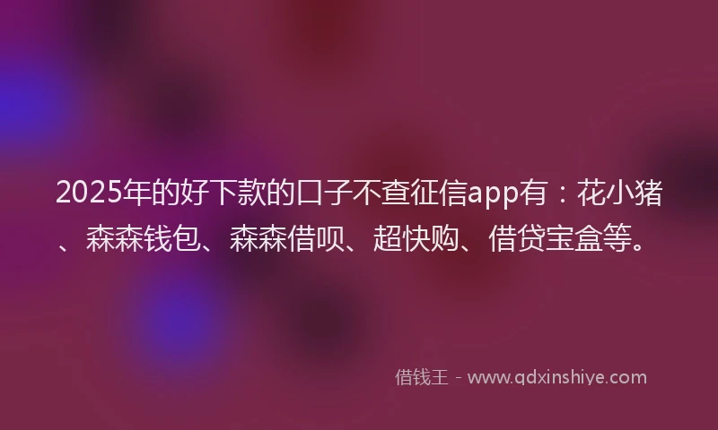 2025年的好下款的口子不查征信app有：花小猪、森森钱包、森森借呗、超快购、借贷宝盒等。