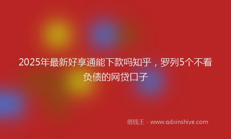 2025年最新好享通能下款吗知乎，罗列5个不看负债的网贷口子