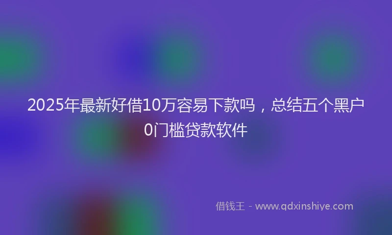 2025年最新好借10万容易下款吗，总结五个黑户0门槛贷款软件