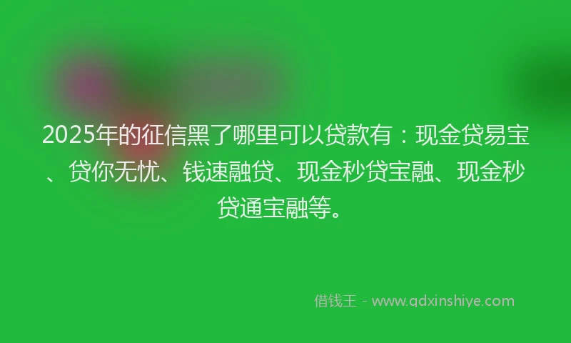 2025年的征信黑了哪里可以贷款有：现金贷易宝、贷你无忧、钱速融贷、现金秒贷宝融、现金秒贷通宝融等。