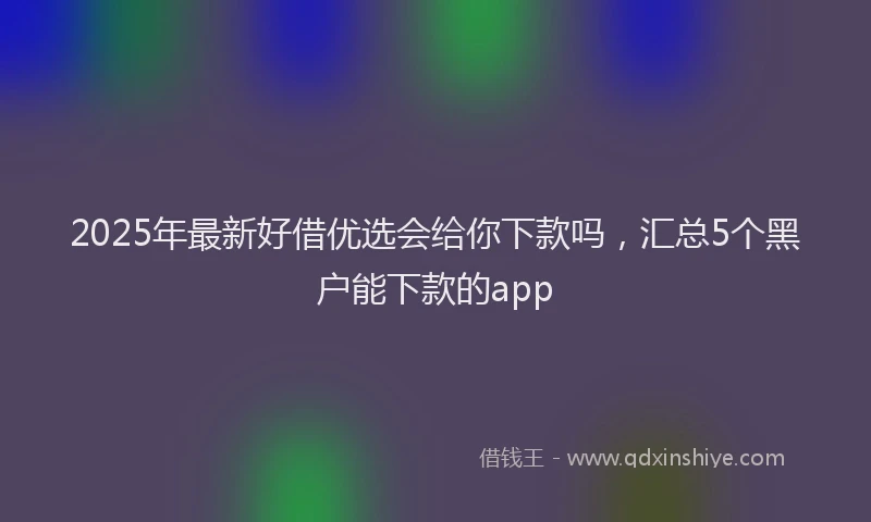 2025年最新好借优选会给你下款吗，汇总5个黑户能下款的app