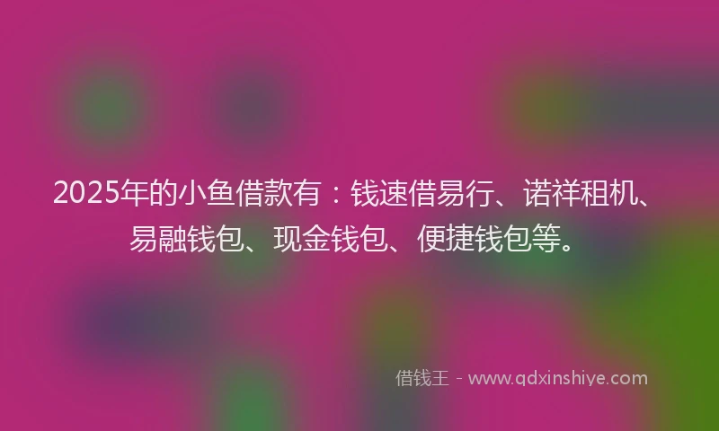 2025年的小鱼借款有：钱速借易行、诺祥租机、易融钱包、现金钱包、便捷钱包等。