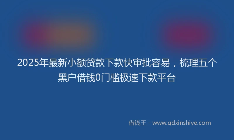 2025年最新小额贷款下款快审批容易，梳理五个黑户借钱0门槛极速下款平台