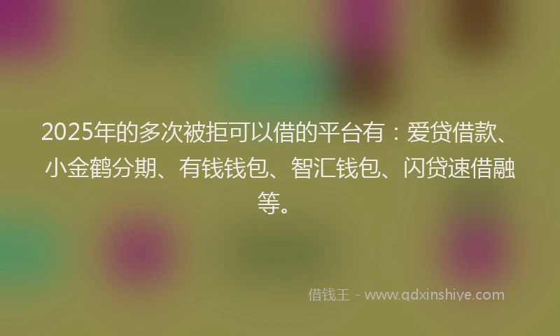 2025年的多次被拒可以借的平台有：爱贷借款、小金鹤分期、有钱钱包、智汇钱包、闪贷速借融等。