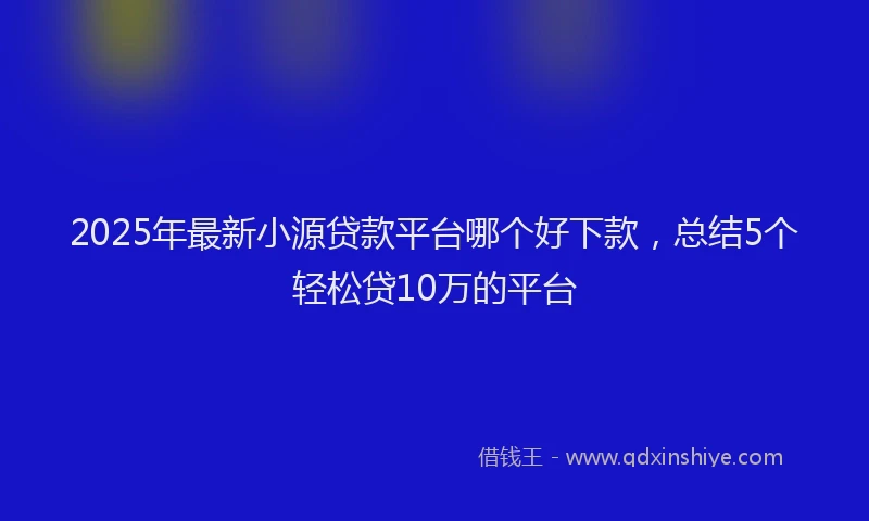 2025年最新小源贷款平台哪个好下款，总结5个轻松贷10万的平台