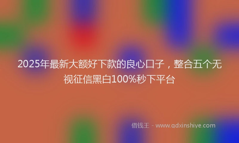 2025年最新大额好下款的良心口子，整合五个无视征信黑白100%秒下平台
