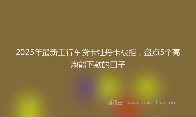 2025年最新工行车贷卡牡丹卡被拒，盘点5个高炮能下款的口子