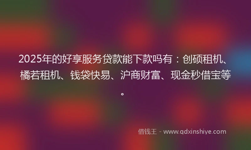 2025年的好享服务贷款能下款吗有：创硕租机、橘若租机、钱袋快易、沪商财富、现金秒借宝等。